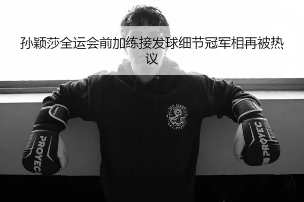 孙颖莎全运会前加练接发球细节冠军相再被热议