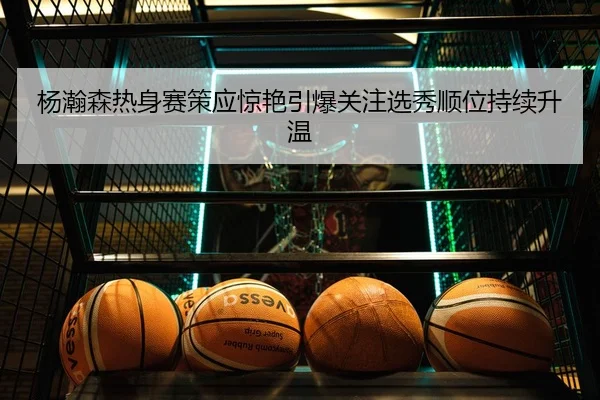 杨瀚森热身赛策应惊艳引爆关注选秀顺位持续升温