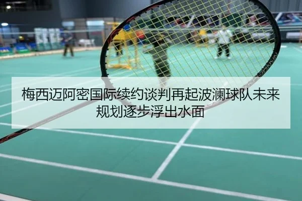 梅西迈阿密国际续约谈判再起波澜球队未来规划逐步浮出水面