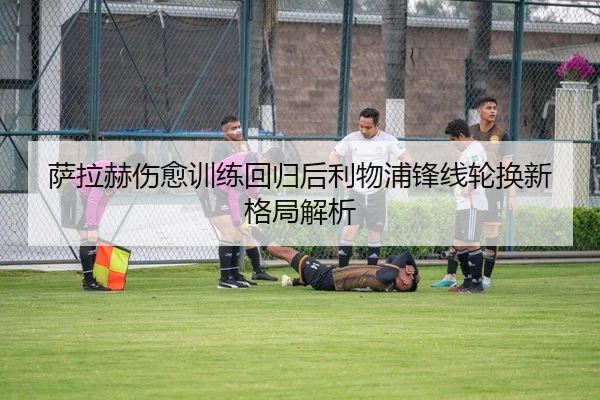 萨拉赫伤愈训练回归后利物浦锋线轮换新格局解析
